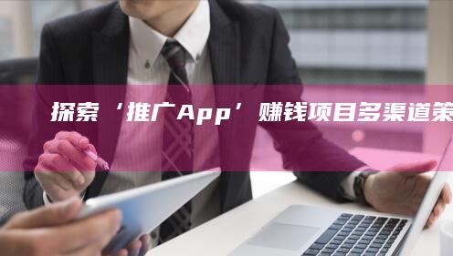 探索‘推广App’赚钱项目：多渠道策略与实战成效分析